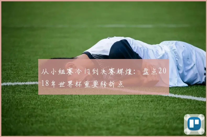 从小组赛冷门到决赛辉煌：盘点2018年世界杯重要转折点