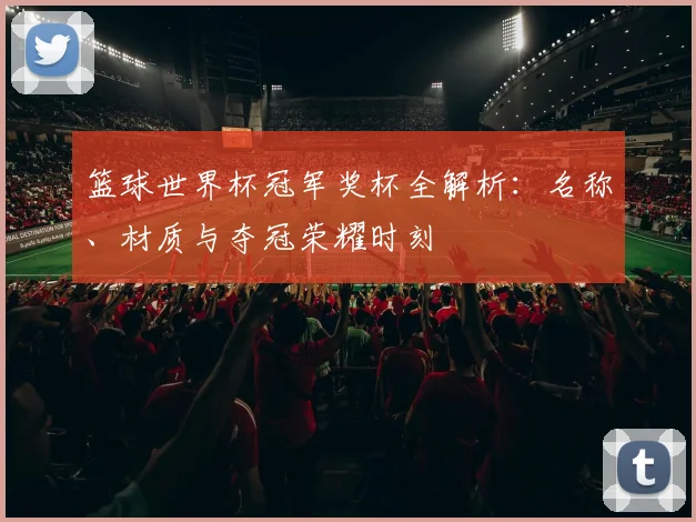 篮球世界杯冠军奖杯全解析：名称、材质与夺冠荣耀时刻