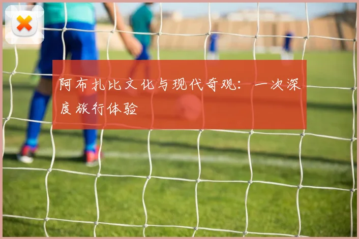 阿布扎比文化与现代奇观：一次深度旅行体验
