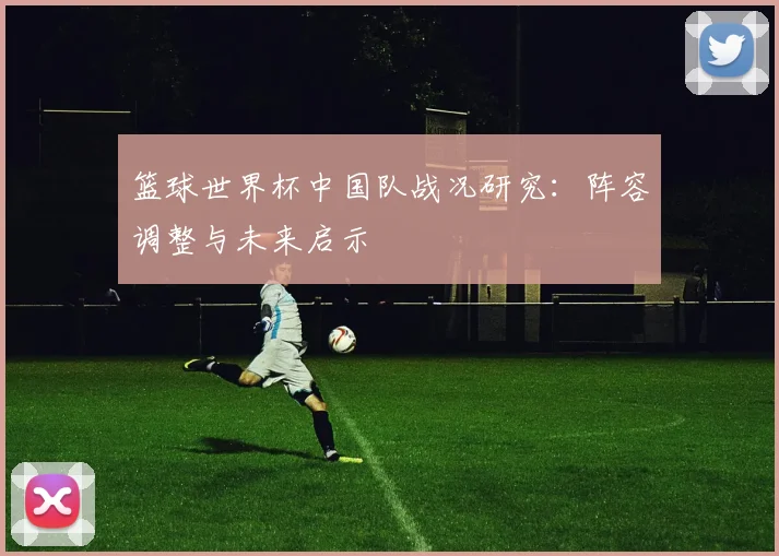 篮球世界杯中国队战况研究：阵容调整与未来启示