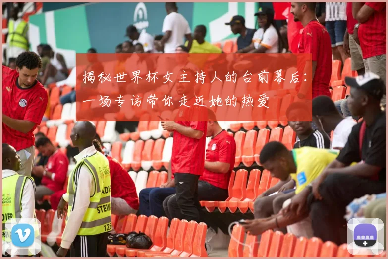 揭秘世界杯女主持人的台前幕后：一场专访带你走近她的热爱