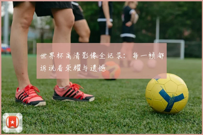 世界杯高清影像全记录：每一帧都诉说着荣耀与遗憾