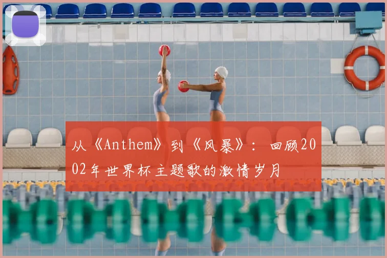 从《Anthem》到《风暴》：回顾2002年世界杯主题歌的激情岁月