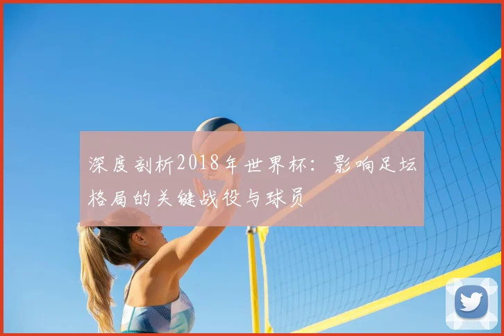深度剖析2018年世界杯：影响足坛格局的关键战役与球员