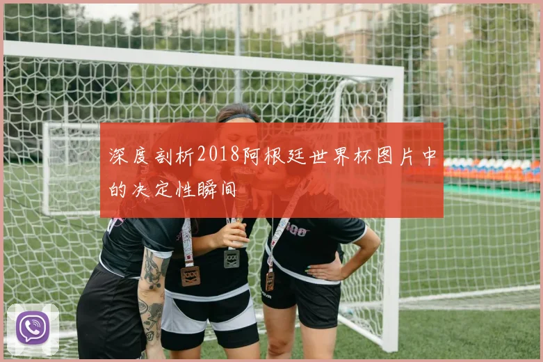 深度剖析2018阿根廷世界杯图片中的决定性瞬间