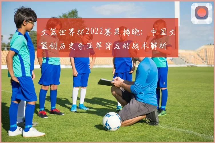 女篮世界杯2022赛果揭晓:中国女篮创历史夺亚军背后的战术解析