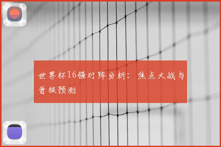 世界杯16强对阵分析：焦点大战与晋级预测