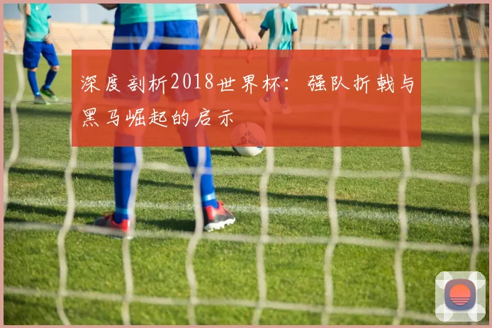 深度剖析2018世界杯：强队折戟与黑马崛起的启示