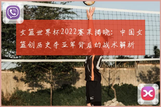女篮世界杯2022赛果揭晓:中国女篮创历史夺亚军背后的战术解析