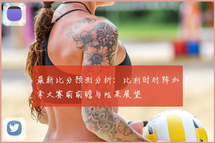 最新比分预测分析：比利时对阵加拿大赛前前瞻与结果展望