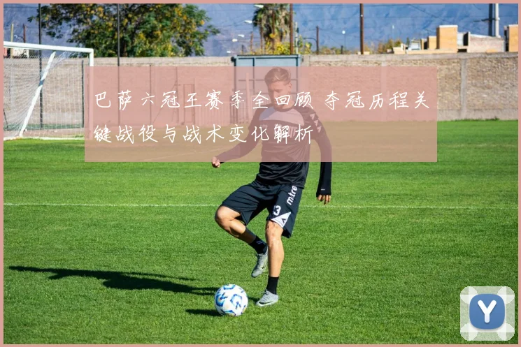 巴萨六冠王赛季全回顾 夺冠历程关键战役与战术变化解析
