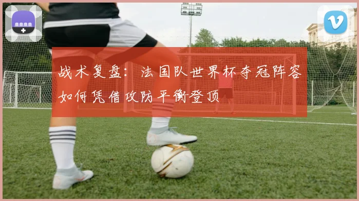 战术复盘：法国队世界杯夺冠阵容如何凭借攻防平衡登顶