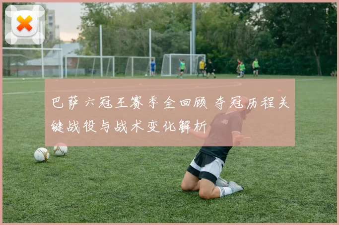 巴萨六冠王赛季全回顾 夺冠历程关键战役与战术变化解析