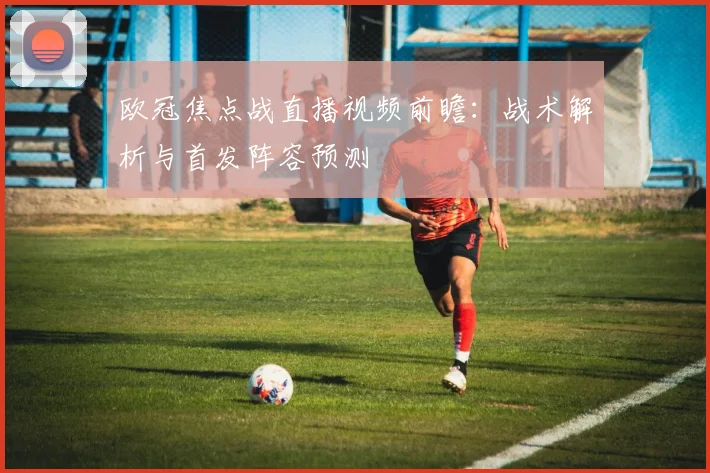欧冠焦点战直播视频前瞻：战术解析与首发阵容预测