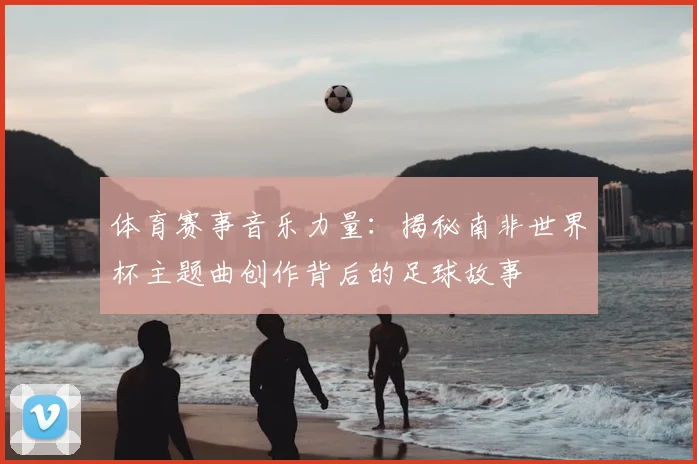 体育赛事音乐力量：揭秘南非世界杯主题曲创作背后的足球故事