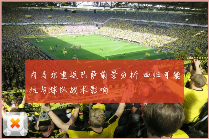 内马尔重返巴萨前景分析 回归可能性与球队战术影响