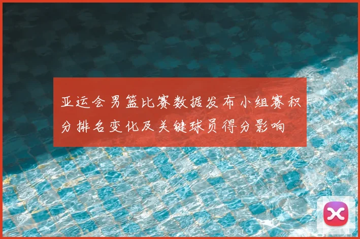 亚运会男篮比赛数据发布小组赛积分排名变化及关键球员得分影响