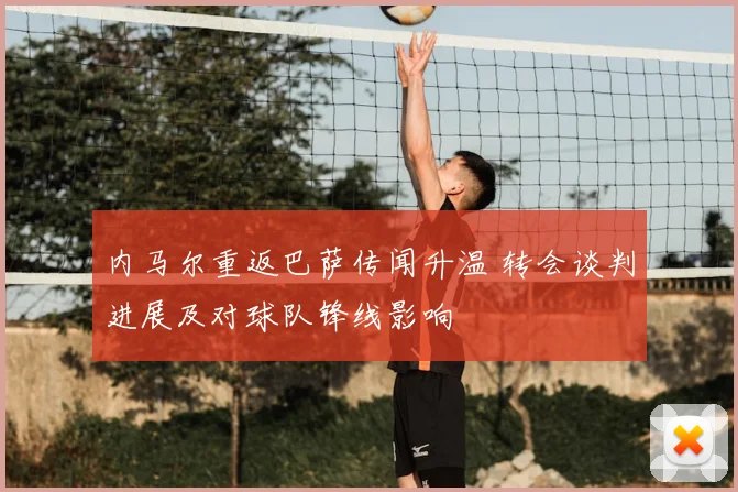 内马尔重返巴萨传闻升温 转会谈判进展及对球队锋线影响