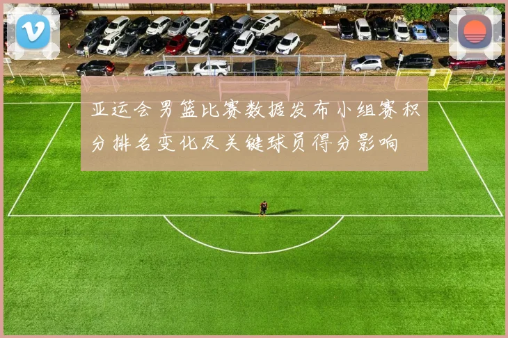 亚运会男篮比赛数据发布小组赛积分排名变化及关键球员得分影响