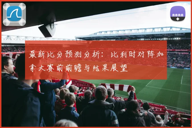 最新比分预测分析：比利时对阵加拿大赛前前瞻与结果展望