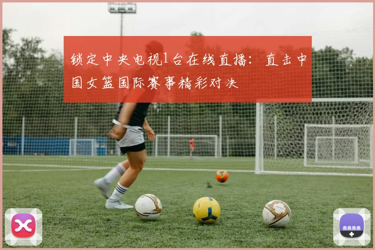 锁定中央电视1台在线直播：直击中国女篮国际赛事精彩对决